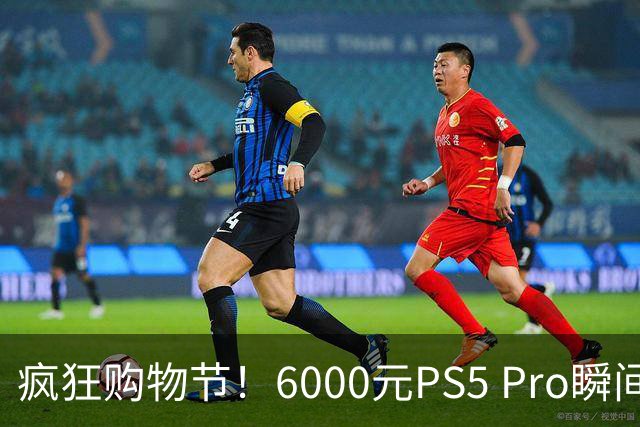 疯狂购物节！6000元PS5 Pro瞬间被抢购一空